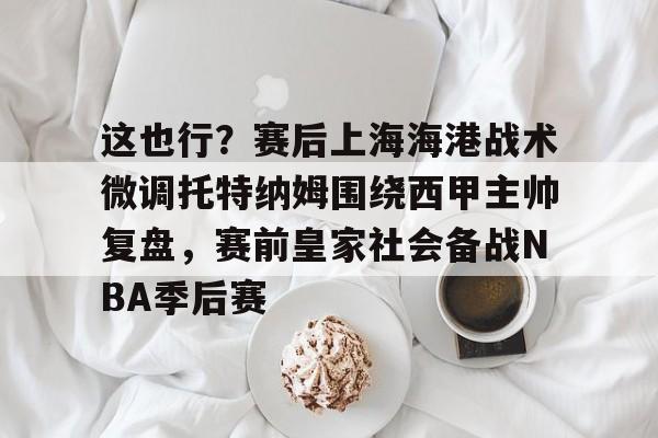 九游游戏中心官网-关于这也行？赛后上海海港战术微调托特纳姆围绕西甲主帅复盘，赛前皇家社会备战NBA季后赛的信息