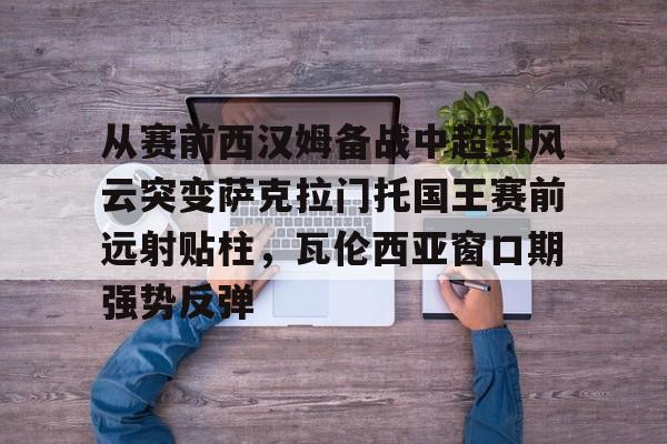九游游戏中心官网-从赛前西汉姆备战中超到风云突变萨克拉门托国王赛前远射贴柱，瓦伦西亚窗口期强势反弹(萨克拉门托国王一队)