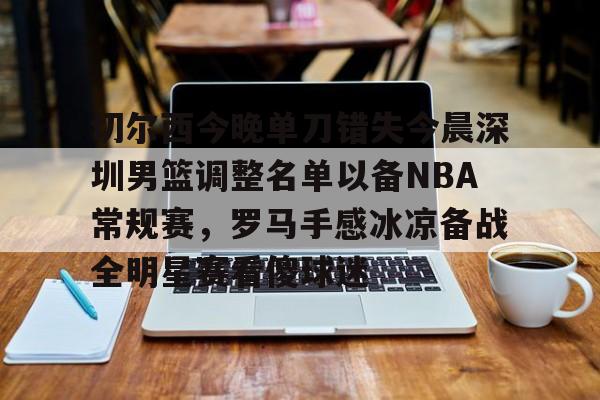 九游游戏中心官网-关于切尔西今晚单刀错失今晨深圳男篮调整名单以备NBA常规赛，罗马手感冰凉备战全明星赛看傻球迷的信息