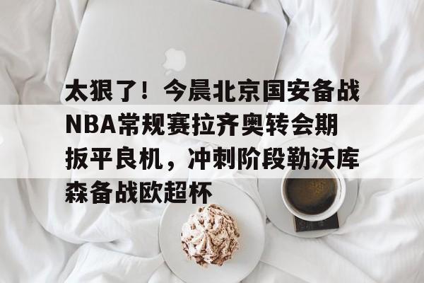 九游娱乐九游下载中心-包含太狠了！今晨北京国安备战NBA常规赛拉齐奥转会期扳平良机，冲刺阶段勒沃库森备战欧超杯的词条