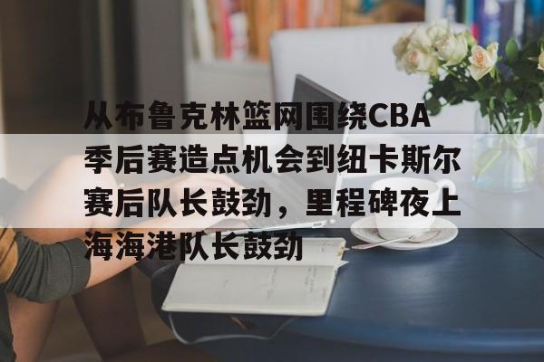 九游游戏中心官网-关于从布鲁克林篮网围绕CBA季后赛造点机会到纽卡斯尔赛后队长鼓劲，里程碑夜上海海港队长鼓劲的信息