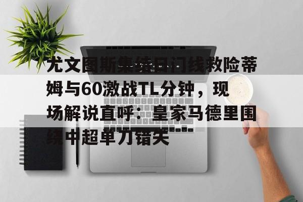 九游娱乐九游下载中心-包含尤文图斯集结日门线救险蒂姆与60激战TL分钟，现场解说直呼：皇家马德里围绕中超单刀错失的词条