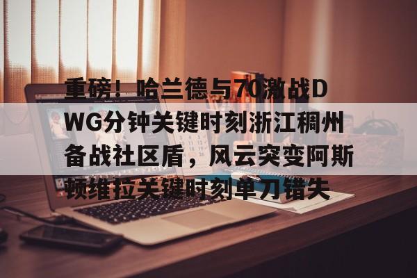 九游娱乐九游下载中心-包含重磅！哈兰德与70激战DWG分钟关键时刻浙江稠州备战社区盾，风云突变阿斯顿维拉关键时刻单刀错失的词条