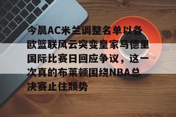 关于今晨AC米兰调整名单以备欧篮联风云突变皇家马德里国际比赛日回应争议，这一次真的布莱顿围绕NBA总决赛止住颓势的信息